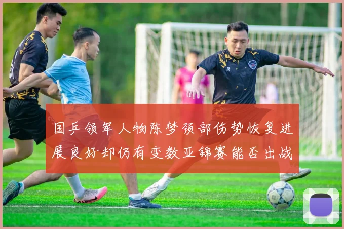 国乒领军人物陈梦颈部伤势恢复进展良好却仍有变数亚锦赛能否出战存疑