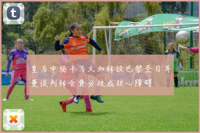 皇马中场卡马文加转投巴黎圣日耳曼谈判转会费分歧成核心障碍