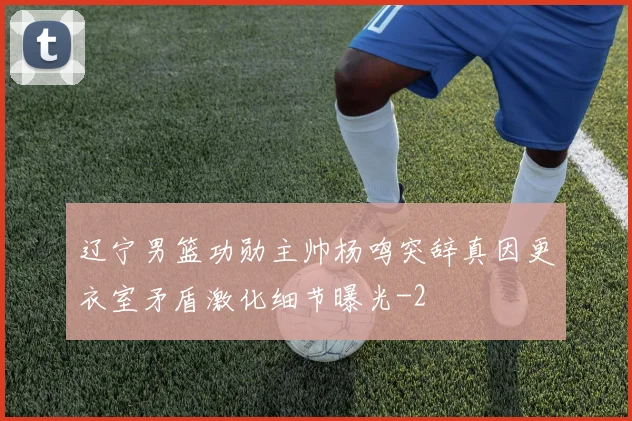 辽宁男篮功勋主帅杨鸣突辞真因更衣室矛盾激化细节曝光