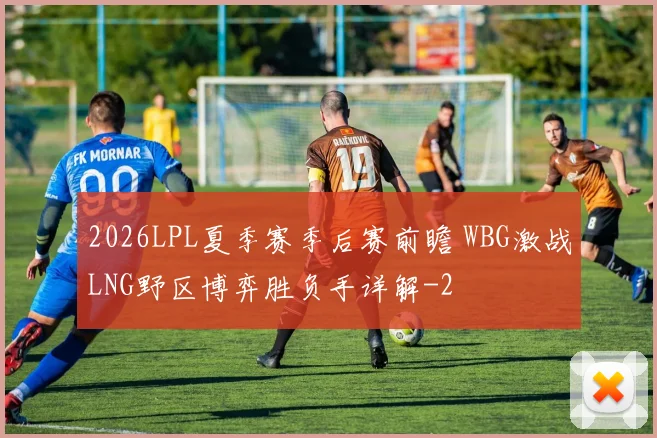2026LPL夏季赛季后赛前瞻 WBG激战LNG野区博弈胜负手详解