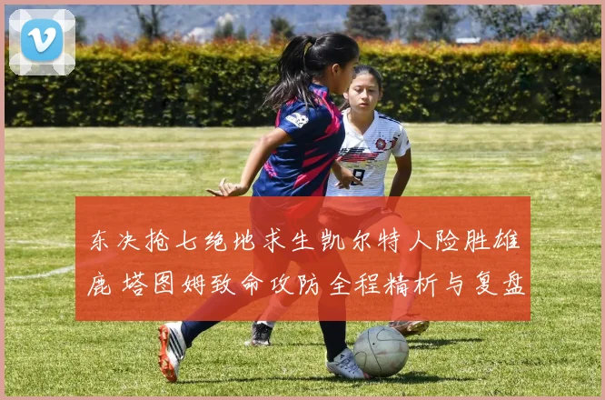 东决抢七绝地求生凯尔特人险胜雄鹿 塔图姆致命攻防全程精析与复盘