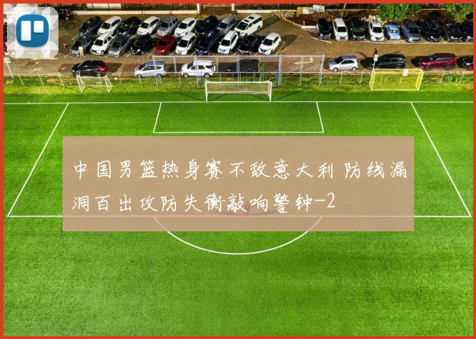 中国男篮热身赛不敌意大利 防线漏洞百出攻防失衡敲响警钟