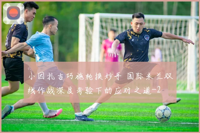 小因扎吉巧施轮换妙手 国际米兰双线作战深度考验下的应对之道
