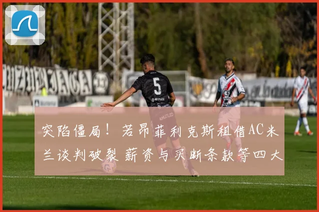 突陷僵局！若昂菲利克斯租借AC米兰谈判破裂 薪资与买断条款等四大分歧揭秘
