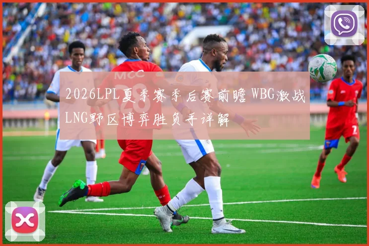 2026LPL夏季赛季后赛前瞻 WBG激战LNG野区博弈胜负手详解