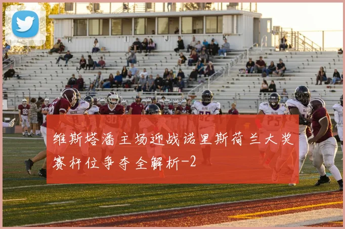 维斯塔潘主场迎战诺里斯荷兰大奖赛杆位争夺全解析