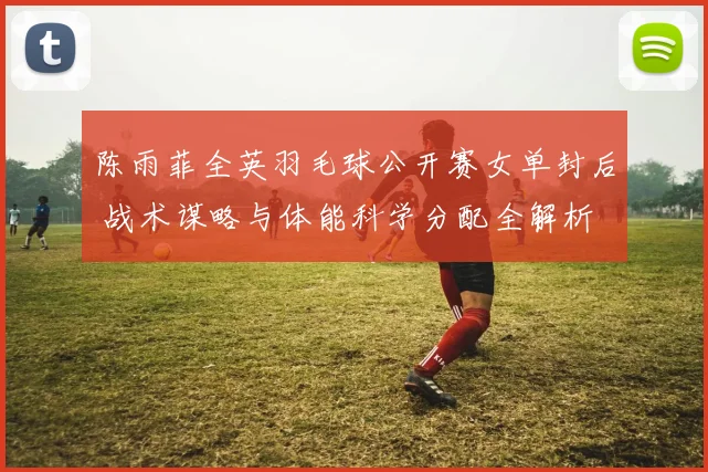 陈雨菲全英羽毛球公开赛女单封后 战术谋略与体能科学分配全解析