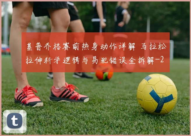 基普乔格赛前热身动作详解 马拉松拉伸科学逻辑与易犯错误全拆解