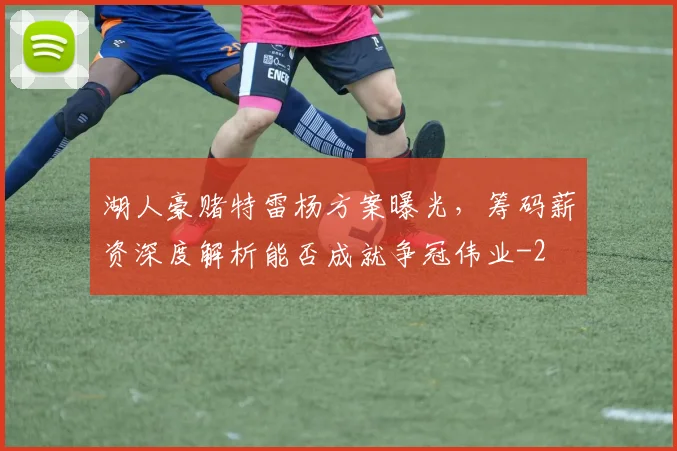 湖人豪赌特雷杨方案曝光,筹码薪资深度解析能否成就争冠伟业