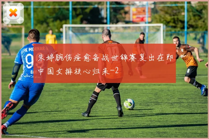 朱婷腕伤痊愈备战世锦赛复出在即中国女排核心归来