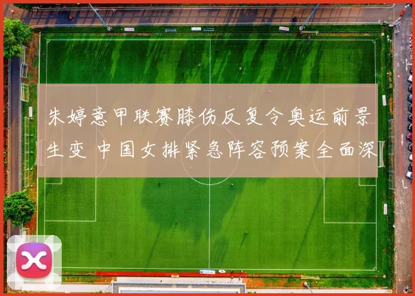 朱婷意甲联赛膝伤反复令奥运前景生变 中国女排紧急阵容预案全面深度解读