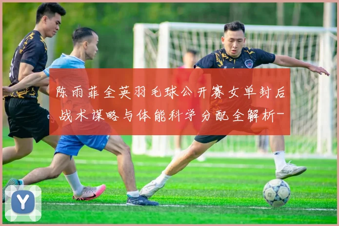 陈雨菲全英羽毛球公开赛女单封后 战术谋略与体能科学分配全解析