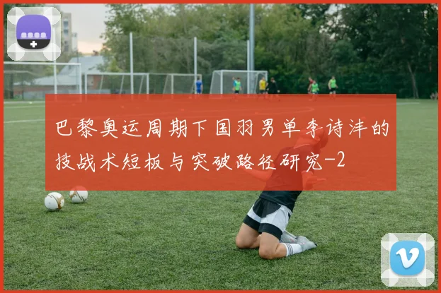 巴黎奥运周期下国羽男单李诗沣的技战术短板与突破路径研究