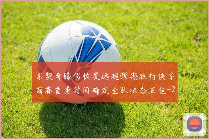 东契奇膝伤恢复远超预期独行侠季前赛首秀时间确定全队状态正佳