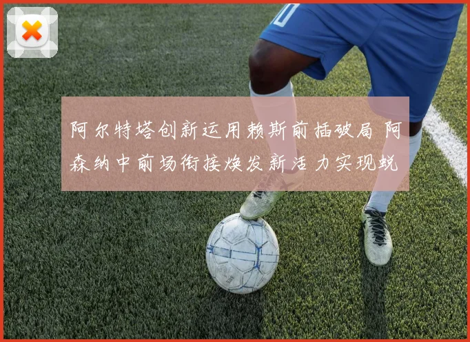 阿尔特塔创新运用赖斯前插破局 阿森纳中前场衔接焕发新活力实现蜕变