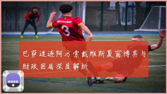 巴萨追逐阿方索戴维斯夏窗博弈与财政困局深度解析