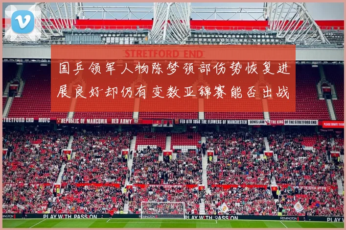 国乒领军人物陈梦颈部伤势恢复进展良好却仍有变数亚锦赛能否出战存疑