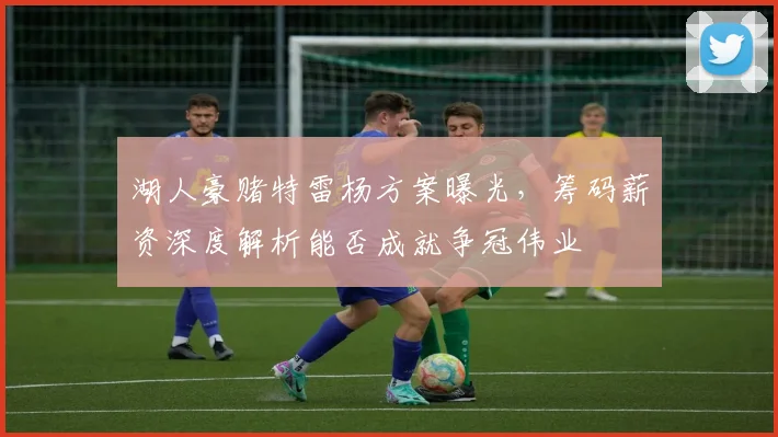 湖人豪赌特雷杨方案曝光，筹码薪资深度解析能否成就争冠伟业