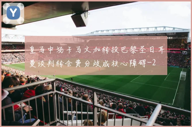 皇马中场卡马文加转投巴黎圣日耳曼谈判转会费分歧成核心障碍