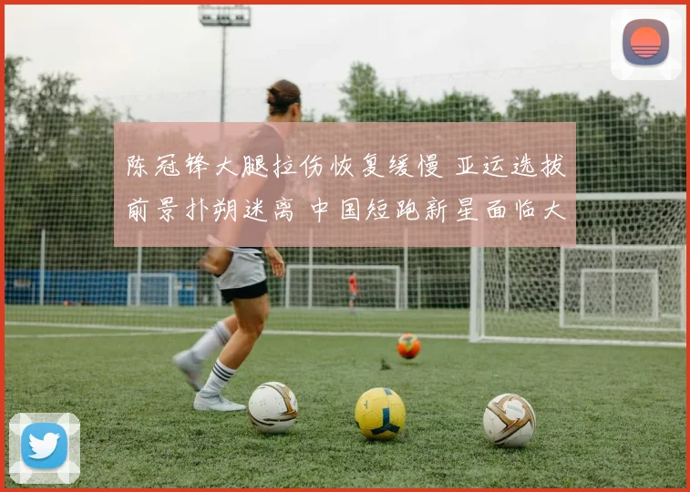 陈冠锋大腿拉伤恢复缓慢 亚运选拔前景扑朔迷离 中国短跑新星面临大考
