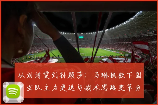 从刘诗雯到孙颖莎：马琳执教下国乒女队主力更迭与战术思路变革分析