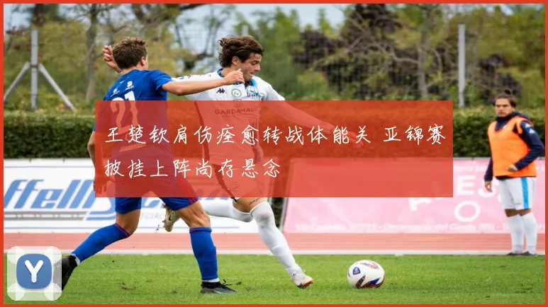 王楚钦肩伤痊愈转战体能关 亚锦赛披挂上阵尚存悬念