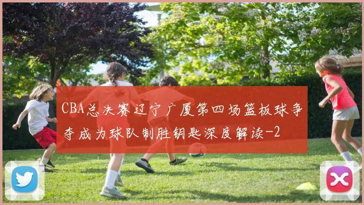 CBA总决赛辽宁广厦第四场篮板球争夺成为球队制胜钥匙深度解读