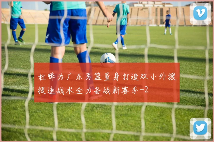 杜锋为广东男篮量身打造双小外援提速战术全力备战新赛季