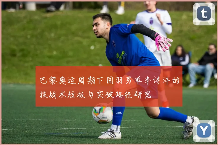 巴黎奥运周期下国羽男单李诗沣的技战术短板与突破路径研究