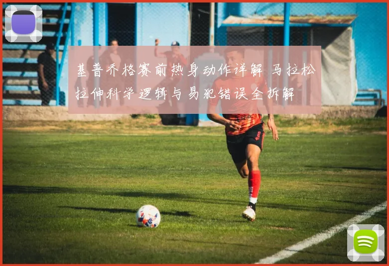 基普乔格赛前热身动作详解 马拉松拉伸科学逻辑与易犯错误全拆解