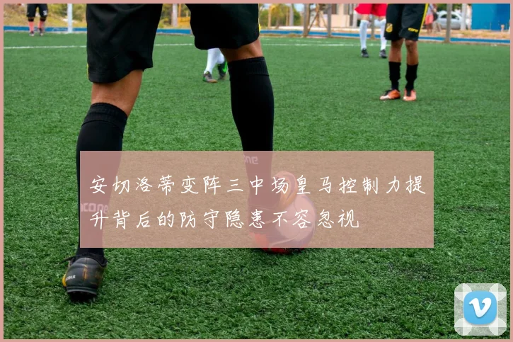 安切洛蒂变阵三中场皇马控制力提升背后的防守隐患不容忽视