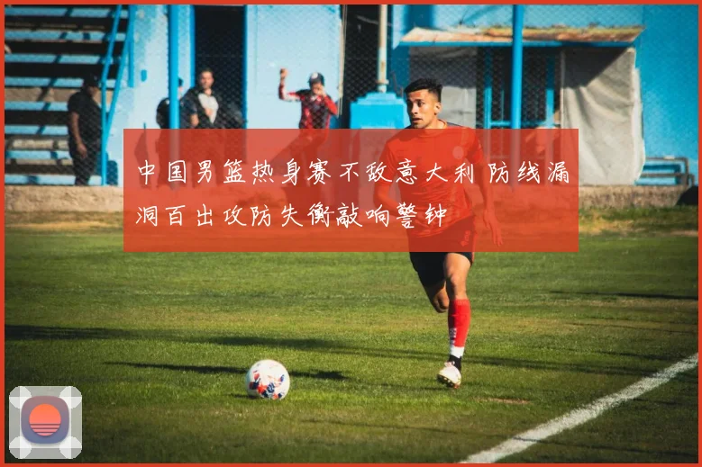 中国男篮热身赛不敌意大利 防线漏洞百出攻防失衡敲响警钟