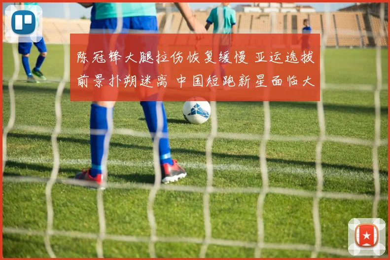 陈冠锋大腿拉伤恢复缓慢 亚运选拔前景扑朔迷离 中国短跑新星面临大考