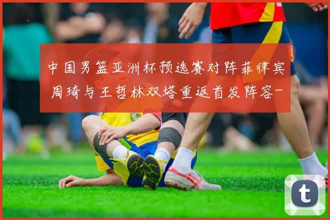 中国男篮亚洲杯预选赛对阵菲律宾 周琦与王哲林双塔重返首发阵容