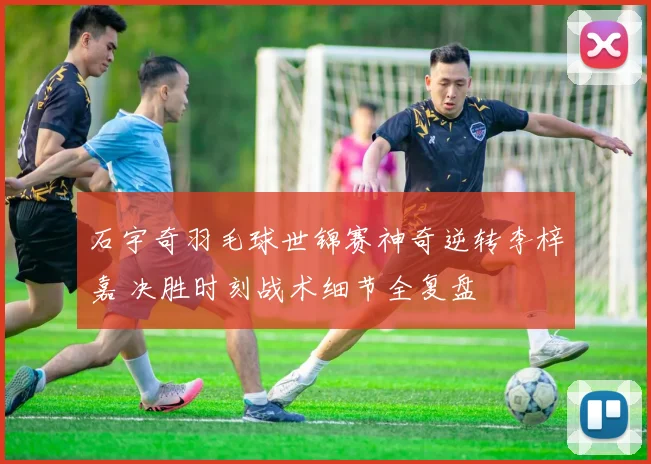 石宇奇羽毛球世锦赛神奇逆转李梓嘉 决胜时刻战术细节全复盘